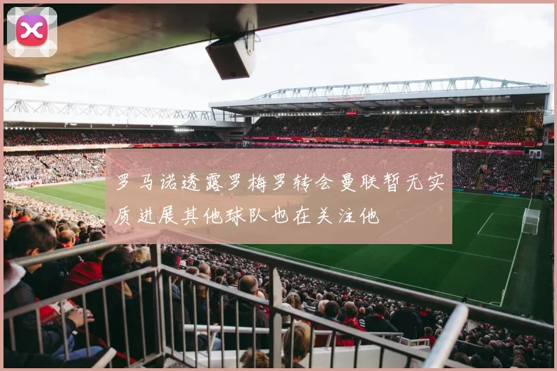 罗马诺透露罗梅罗转会曼联暂无实质进展其他球队也在关注他