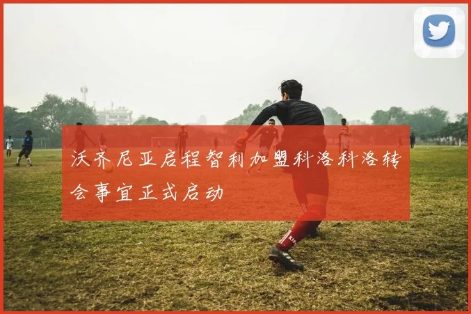 沃齐尼亚启程智利加盟科洛科洛转会事宜正式启动