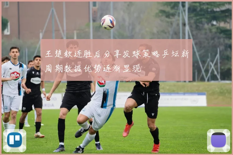 王楚钦连胜后分享发球策略乒坛新周期数据优势逐渐显现