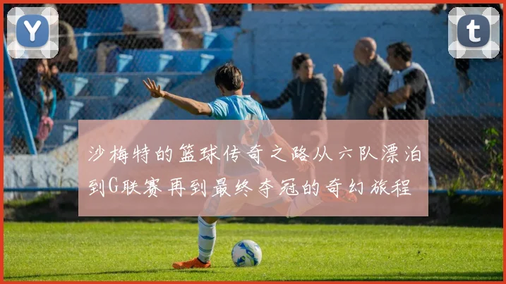 沙梅特的篮球传奇之路从六队漂泊到G联赛再到最终夺冠的奇幻旅程