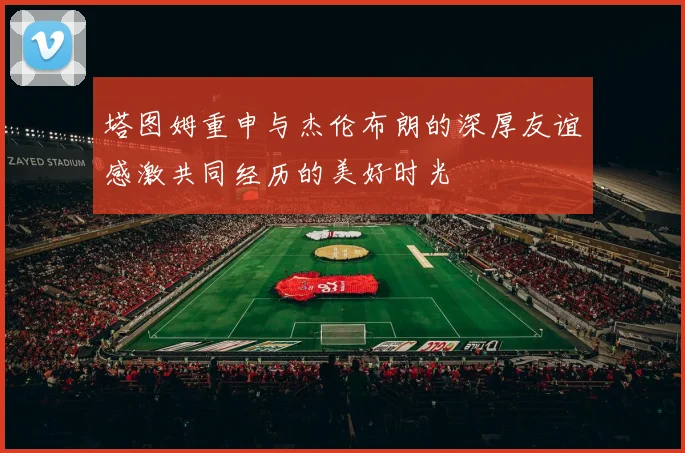 塔图姆重申与杰伦布朗的深厚友谊感激共同经历的美好时光