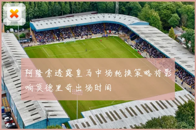 阿隆索透露皇马中场轮换策略将影响莫德里奇出场时间