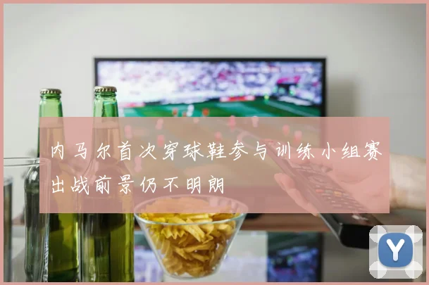 内马尔首次穿球鞋参与训练小组赛出战前景仍不明朗