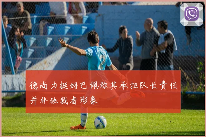 德尚力挺姆巴佩称其承担队长责任并非独裁者形象