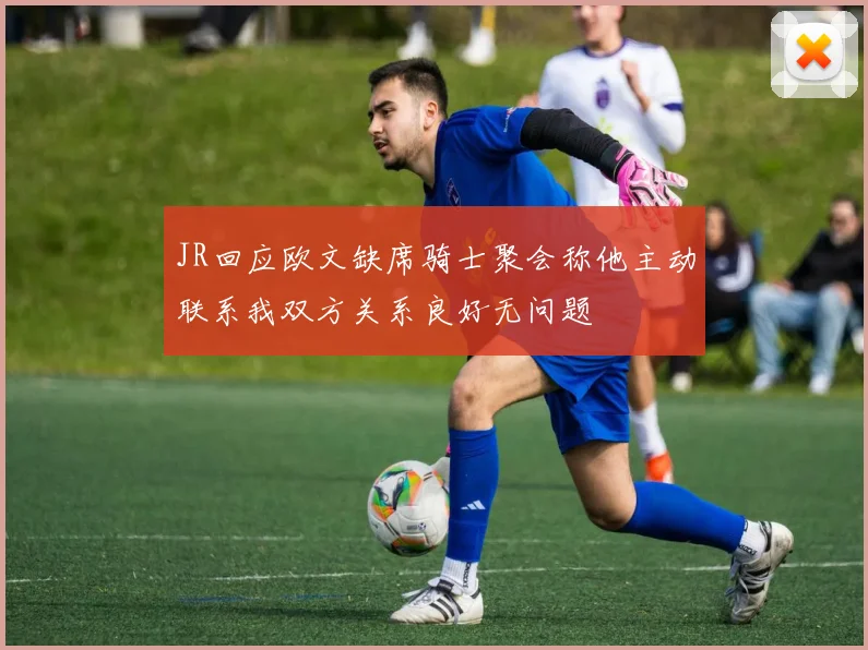 JR回应欧文缺席骑士聚会称他主动联系我双方关系良好无问题